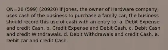 QN=28 (599) (20920) If Jones, the owner of Hardware company, uses cash of the business to purchase a family car, the business should record this use of cash with an entry to: a. Debit Expense and credit Cash. b. Credit Expense and Debit Cash. c. Debit Cash and credit Withdrawals. d. Debit Withdrawals and credit Cash. e. Debit car and credit Cash.