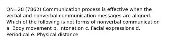 QN=28 (7862) Communication process is effective when the verbal and nonverbal communication messages are aligned. Which of the following is not forms of nonverbal communication a. Body movement b. Intonation c. Facial expressions d. Periodical e. Physical distance