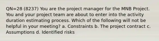 QN=28 (8237) You are the project manager for the MNB Project. You and your project team are about to enter into the activity duration estimating process. Which of the following will not be helpful in your meeting? a. Constraints b. The project contract c. Assumptions d. Identified risks