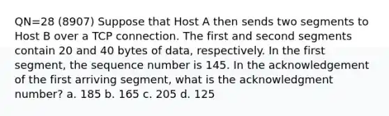 QN=28 (8907) Suppose that Host A then sends two segments to Host B over a TCP connection. The first and second segments contain 20 and 40 bytes of data, respectively. In the first segment, the sequence number is 145. In the acknowledgement of the first arriving segment, what is the acknowledgment number? a. 185 b. 165 c. 205 d. 125