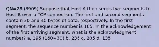 QN=28 (8909) Suppose that Host A then sends two segments to Host B over a TCP connection. The first and second segments contain 30 and 40 bytes of data, respectively. In the first segment, the sequence number is 165. In the acknowledgement of the first arriving segment, what is the acknowledgment number? a. 195 (160+30) b. 235 c. 205 d. 135