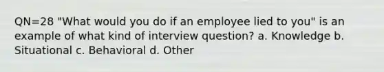 QN=28 "What would you do if an employee lied to you" is an example of what kind of interview question? a. Knowledge b. Situational c. Behavioral d. Other