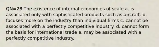 QN=28 The existence of internal economies of scale a. is associated only with sophisticated products such as aircraft. b. focuses more on the industry than individual firms c. cannot be associated with a perfectly competitive industry. d. cannot form the basis for international trade e. may be associated with a perfectly competitive industry.