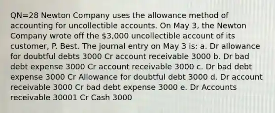 QN=28 Newton Company uses the allowance method of accounting for uncollectible accounts. On May 3, the Newton Company wrote off the 3,000 uncollectible account of its customer, P. Best. The journal entry on May 3 is: a. Dr allowance for doubtful debts 3000 Cr account receivable 3000 b. Dr bad debt expense 3000 Cr account receivable 3000 c. Dr bad debt expense 3000 Cr Allowance for doubtful debt 3000 d. Dr account receivable 3000 Cr bad debt expense 3000 e. Dr Accounts receivable 30001 Cr Cash 3000