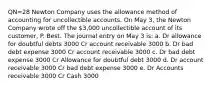 QN=28 Newton Company uses the allowance method of accounting for uncollectible accounts. On May 3, the Newton Company wrote off the 3,000 uncollectible account of its customer, P. Best. The journal entry on May 3 is: a. Dr allowance for doubtful debts 3000 Cr account receivable 3000 b. Dr bad debt expense 3000 Cr account receivable 3000 c. Dr bad debt expense 3000 Cr Allowance for doubtful debt 3000 d. Dr account receivable 3000 Cr bad debt expense 3000 e. Dr Accounts receivable 3000 Cr Cash 3000