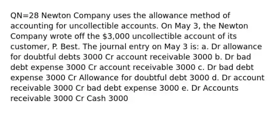 QN=28 Newton Company uses the allowance method of accounting for uncollectible accounts. On May 3, the Newton Company wrote off the 3,000 uncollectible account of its customer, P. Best. The journal entry on May 3 is: a. Dr allowance for doubtful debts 3000 Cr account receivable 3000 b. Dr bad debt expense 3000 Cr account receivable 3000 c. Dr bad debt expense 3000 Cr Allowance for doubtful debt 3000 d. Dr account receivable 3000 Cr bad debt expense 3000 e. Dr Accounts receivable 3000 Cr Cash 3000