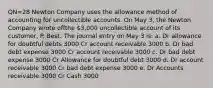 QN=28 Newton Company uses the allowance method of accounting for uncollectible accounts. On May 3, the Newton Company wrote offthe 3,000 uncollectible account of its customer, P. Best. The journal entry on May 3 is: a. Dr allowance for doubtful debts 3000 Cr account receivable 3000 b. Dr bad debt expense 3000 Cr account receivable 3000 c. Dr bad debt expense 3000 Cr Allowance for doubtful debt 3000 d. Dr account receivable 3000 Cr bad debt expense 3000 e. Dr Accounts receivable 3000 Cr Cash 3000