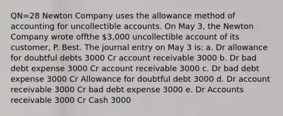 QN=28 Newton Company uses the allowance method of accounting for uncollectible accounts. On May 3, the Newton Company wrote offthe 3,000 uncollectible account of its customer, P. Best. The journal entry on May 3 is: a. Dr allowance for doubtful debts 3000 Cr account receivable 3000 b. Dr bad debt expense 3000 Cr account receivable 3000 c. Dr bad debt expense 3000 Cr Allowance for doubtful debt 3000 d. Dr account receivable 3000 Cr bad debt expense 3000 e. Dr Accounts receivable 3000 Cr Cash 3000