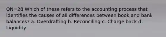 QN=28 Which of these refers to the accounting process that identifies the causes of all differences between book and bank balances? a. Overdrafting b. Reconciling c. Charge back d. Liquidity