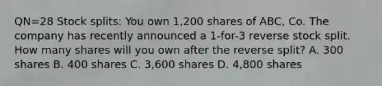 QN=28 Stock splits: You own 1,200 shares of ABC, Co. The company has recently announced a 1-for-3 reverse stock split. How many shares will you own after the reverse split? A. 300 shares B. 400 shares C. 3,600 shares D. 4,800 shares