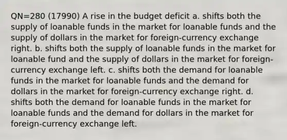 QN=280 (17990) A rise in the budget deficit a. shifts both the supply of loanable funds in the market for loanable funds and the supply of dollars in the market for foreign-currency exchange right. b. shifts both the supply of loanable funds in the market for loanable fund and the supply of dollars in the market for foreign-currency exchange left. c. shifts both the demand for loanable funds in the market for loanable funds and the demand for dollars in the market for foreign-currency exchange right. d. shifts both the demand for loanable funds in the market for loanable funds and the demand for dollars in the market for foreign-currency exchange left.