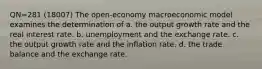 QN=281 (18007) The open-economy macroeconomic model examines the determination of a. the output growth rate and the real interest rate. b. unemployment and the exchange rate. c. the output growth rate and the inflation rate. d. the trade balance and the exchange rate.