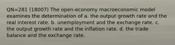 QN=281 (18007) The open-economy macroeconomic model examines the determination of a. the output growth rate and the real interest rate. b. unemployment and the exchange rate. c. the output growth rate and the inflation rate. d. the trade balance and the exchange rate.