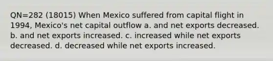 QN=282 (18015) When Mexico suffered from capital flight in 1994, Mexico's net capital outflow a. and net exports decreased. b. and net exports increased. c. increased while net exports decreased. d. decreased while net exports increased.