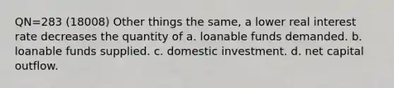 QN=283 (18008) Other things the same, a lower real interest rate decreases the quantity of a. loanable funds demanded. b. loanable funds supplied. c. domestic investment. d. net capital outflow.