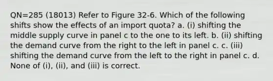 QN=285 (18013) Refer to Figure 32-6. Which of the following shifts show the effects of an import quota? a. (i) shifting the middle supply curve in panel c to the one to its left. b. (ii) shifting the demand curve from the right to the left in panel c. c. (iii) shifting the demand curve from the left to the right in panel c. d. None of (i), (ii), and (iii) is correct.