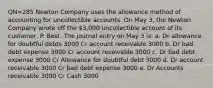 QN=285 Newton Company uses the allowance method of accounting for uncollectible accounts. On May 3, the Newton Company wrote off the 3,000 uncollectible account of its customer, P. Best. The journal entry on May 3 is: a. Dr allowance for doubtful debts 3000 Cr account receivable 3000 b. Dr bad debt expense 3000 Cr account receivable 3000 c. Dr bad debt expense 3000 Cr Allowance for doubtful debt 3000 d. Dr account receivable 3000 Cr bad debt expense 3000 e. Dr Accounts receivable 3000 Cr Cash 3000