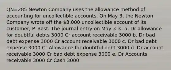 QN=285 Newton Company uses the allowance method of accounting for uncollectible accounts. On May 3, the Newton Company wrote off the 3,000 uncollectible account of its customer, P. Best. The journal entry on May 3 is: a. Dr allowance for doubtful debts 3000 Cr account receivable 3000 b. Dr bad debt expense 3000 Cr account receivable 3000 c. Dr bad debt expense 3000 Cr Allowance for doubtful debt 3000 d. Dr account receivable 3000 Cr bad debt expense 3000 e. Dr Accounts receivable 3000 Cr Cash 3000