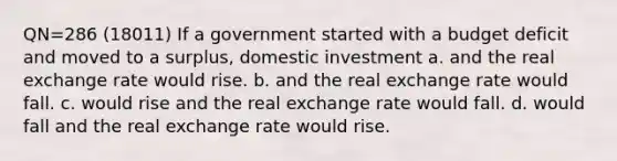 QN=286 (18011) If a government started with a budget deficit and moved to a surplus, domestic investment a. and the real exchange rate would rise. b. and the real exchange rate would fall. c. would rise and the real exchange rate would fall. d. would fall and the real exchange rate would rise.