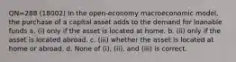 QN=288 (18002) In the open-economy macroeconomic model, the purchase of a capital asset adds to the demand for loanable funds a. (i) only if the asset is located at home. b. (ii) only if the asset is located abroad. c. (iii) whether the asset is located at home or abroad. d. None of (i), (ii), and (iii) is correct.