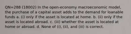 QN=288 (18002) In the open-economy macroeconomic model, the purchase of a capital asset adds to the demand for loanable funds a. (i) only if the asset is located at home. b. (ii) only if the asset is located abroad. c. (iii) whether the asset is located at home or abroad. d. None of (i), (ii), and (iii) is correct.