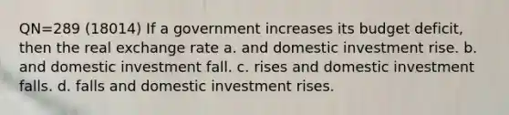 QN=289 (18014) If a government increases its budget deficit, then the real exchange rate a. and domestic investment rise. b. and domestic investment fall. c. rises and domestic investment falls. d. falls and domestic investment rises.