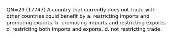 QN=29 (17747) A country that currently does not trade with other countries could benefit by a. restricting imports and promoting exports. b. promoting imports and restricting exports. c. restricting both imports and exports. d. not restricting trade.