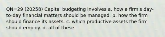 QN=29 (20258) Capital budgeting involves a. how a firm's day-to-day financial matters should be managed. b. how the firm should finance its assets. c. which productive assets the firm should employ. d. all of these.