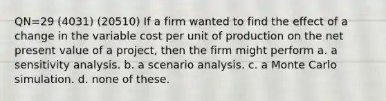 QN=29 (4031) (20510) If a firm wanted to find the effect of a change in the variable cost per unit of production on the net present value of a project, then the firm might perform a. a <a href='https://www.questionai.com/knowledge/kNtHhT385o-sensitivity-analysis' class='anchor-knowledge'>sensitivity analysis</a>. b. a scenario analysis. c. a Monte Carlo simulation. d. none of these.