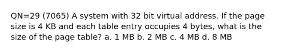 QN=29 (7065) A system with 32 bit virtual address. If the page size is 4 KB and each table entry occupies 4 bytes, what is the size of the page table? a. 1 MB b. 2 MB c. 4 MB d. 8 MB