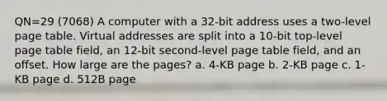 QN=29 (7068) A computer with a 32-bit address uses a two-level page table. Virtual addresses are split into a 10-bit top-level page table field, an 12-bit second-level page table field, and an offset. How large are the pages? a. 4-KB page b. 2-KB page c. 1-KB page d. 512B page