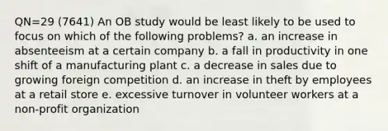 QN=29 (7641) An OB study would be least likely to be used to focus on which of the following problems? a. an increase in absenteeism at a certain company b. a fall in productivity in one shift of a manufacturing plant c. a decrease in sales due to growing foreign competition d. an increase in theft by employees at a retail store e. excessive turnover in volunteer workers at a non-profit organization