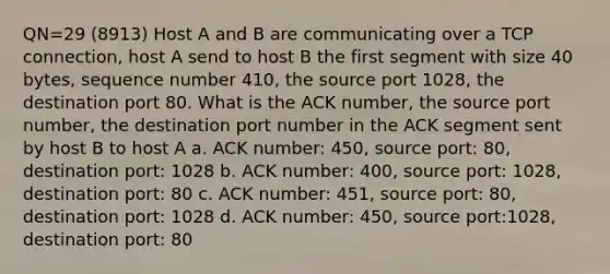 QN=29 (8913) Host A and B are communicating over a TCP connection, host A send to host B the first segment with size 40 bytes, sequence number 410, the source port 1028, the destination port 80. What is the ACK number, the source port number, the destination port number in the ACK segment sent by host B to host A a. ACK number: 450, source port: 80, destination port: 1028 b. ACK number: 400, source port: 1028, destination port: 80 c. ACK number: 451, source port: 80, destination port: 1028 d. ACK number: 450, source port:1028, destination port: 80