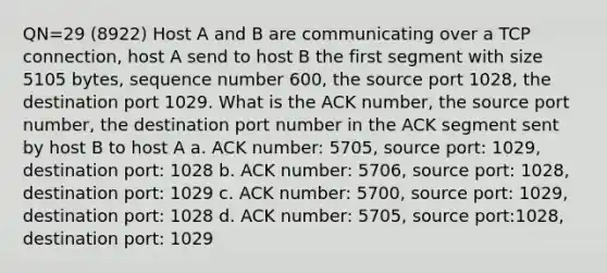 QN=29 (8922) Host A and B are communicating over a TCP connection, host A send to host B the first segment with size 5105 bytes, sequence number 600, the source port 1028, the destination port 1029. What is the ACK number, the source port number, the destination port number in the ACK segment sent by host B to host A a. ACK number: 5705, source port: 1029, destination port: 1028 b. ACK number: 5706, source port: 1028, destination port: 1029 c. ACK number: 5700, source port: 1029, destination port: 1028 d. ACK number: 5705, source port:1028, destination port: 1029