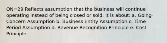 QN=29 Reflects assumption that the business will continue operating instead of being closed or sold. It is about: a. Going-Concern Assumption b. Business Entity Assumption c. Time Period Assumption d. Revenue Recognition Principle e. Cost Principle