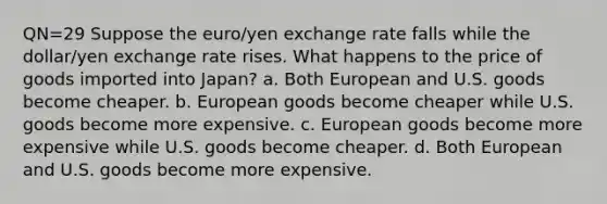 QN=29 Suppose the euro/yen exchange rate falls while the dollar/yen exchange rate rises. What happens to the price of goods imported into Japan? a. Both European and U.S. goods become cheaper. b. European goods become cheaper while U.S. goods become more expensive. c. European goods become more expensive while U.S. goods become cheaper. d. Both European and U.S. goods become more expensive.