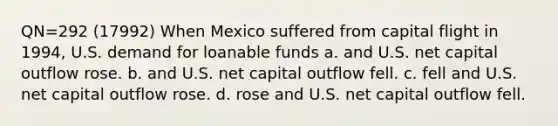 QN=292 (17992) When Mexico suffered from capital flight in 1994, U.S. demand for loanable funds a. and U.S. net capital outflow rose. b. and U.S. net capital outflow fell. c. fell and U.S. net capital outflow rose. d. rose and U.S. net capital outflow fell.