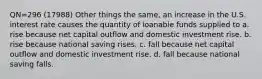 QN=296 (17988) Other things the same, an increase in the U.S. interest rate causes the quantity of loanable funds supplied to a. rise because net capital outflow and domestic investment rise. b. rise because national saving rises. c. fall because net capital outflow and domestic investment rise. d. fall because national saving falls.