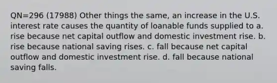 QN=296 (17988) Other things the same, an increase in the U.S. interest rate causes the quantity of loanable funds supplied to a. rise because net capital outflow and domestic investment rise. b. rise because national saving rises. c. fall because net capital outflow and domestic investment rise. d. fall because national saving falls.