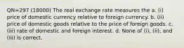 QN=297 (18000) The real exchange rate measures the a. (i) price of domestic currency relative to foreign currency. b. (ii) price of domestic goods relative to the price of foreign goods. c. (iii) rate of domestic and foreign interest. d. None of (i), (ii), and (iii) is correct.