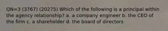 QN=3 (3767) (20275) Which of the following is a principal within the agency relationship? a. a company engineer b. the CEO of the firm c. a shareholder d. the board of directors