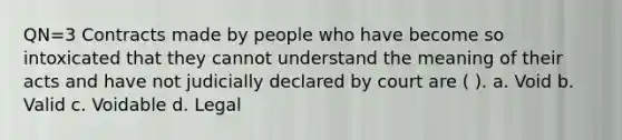 QN=3 Contracts made by people who have become so intoxicated that they cannot understand the meaning of their acts and have not judicially declared by court are ( ). a. Void b. Valid c. Voidable d. Legal