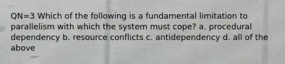 QN=3 Which of the following is a fundamental limitation to parallelism with which the system must cope? a. procedural dependency b. resource conflicts c. antidependency d. all of the above