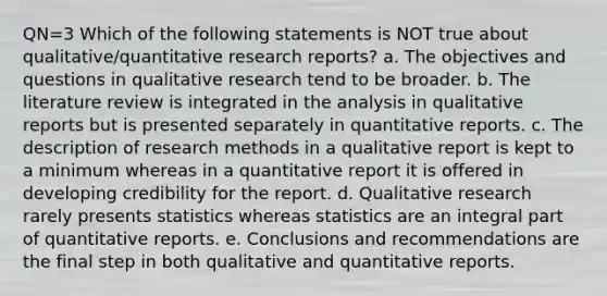 QN=3 Which of the following statements is NOT true about qualitative/quantitative research reports? a. The objectives and questions in qualitative research tend to be broader. b. The literature review is integrated in the analysis in qualitative reports but is presented separately in quantitative reports. c. The description of research methods in a qualitative report is kept to a minimum whereas in a quantitative report it is offered in developing credibility for the report. d. Qualitative research rarely presents statistics whereas statistics are an integral part of quantitative reports. e. Conclusions and recommendations are the final step in both qualitative and quantitative reports.