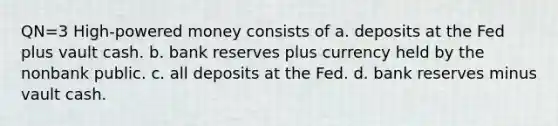 QN=3 High-powered money consists of a. deposits at the Fed plus vault cash. b. bank reserves plus currency held by the nonbank public. c. all deposits at the Fed. d. bank reserves minus vault cash.