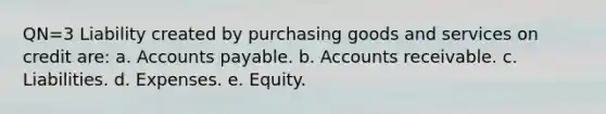 QN=3 Liability created by purchasing goods and services on credit are: a. Accounts payable. b. Accounts receivable. c. Liabilities. d. Expenses. e. Equity.