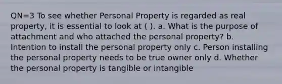 QN=3 To see whether Personal Property is regarded as real property, it is essential to look at ( ). a. What is the purpose of attachment and who attached the personal property? b. Intention to install the personal property only c. Person installing the personal property needs to be true owner only d. Whether the personal property is tangible or intangible