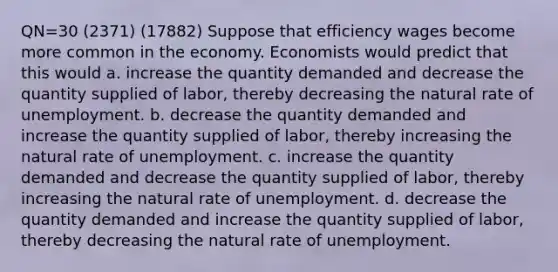 QN=30 (2371) (17882) Suppose that efficiency wages become more common in the economy. Economists would predict that this would a. increase the quantity demanded and decrease the quantity supplied of labor, thereby decreasing the natural rate of unemployment. b. decrease the quantity demanded and increase the quantity supplied of labor, thereby increasing the natural rate of unemployment. c. increase the quantity demanded and decrease the quantity supplied of labor, thereby increasing the natural rate of unemployment. d. decrease the quantity demanded and increase the quantity supplied of labor, thereby decreasing the natural rate of unemployment.