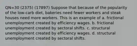 QN=30 (2375) (17897) Suppose that because of the popularity of the low-carb diet, bakeries need fewer workers and steak houses need more workers. This is an example of a. frictional unemployment created by efficiency wages. b. frictional unemployment created by sectoral shifts. c. structural unemployment created by efficiency wages. d. structural unemployment created by sectoral shifts.