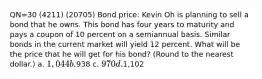 QN=30 (4211) (20705) Bond price: Kevin Oh is planning to sell a bond that he owns. This bond has four years to maturity and pays a coupon of 10 percent on a semiannual basis. Similar bonds in the current market will yield 12 percent. What will be the price that he will get for his bond? (Round to the nearest dollar.) a. 1,044 b.938 c. 970 d.1,102